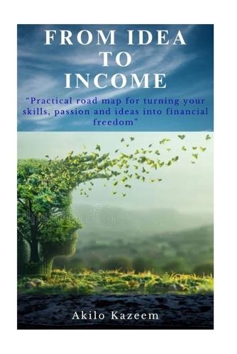 From Idea To Income: Practical road map for turning your skills, passions and ideas into financial freedom
