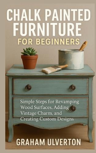 Chalk Painted Furniture for Beginners: Simple Steps for Revamping Wood Surfaces, Adding Vintage Charm, and Creating Custom Designs