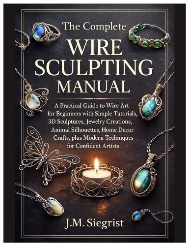 The Complete Wire Sculpting Manual: A Practical Guide to Wire Art for Beginners with Simple Tutorial, 3D Sculptures, Jewelry Creations, Animal Silhouettes, plus Modern Techniques for Confident Artist