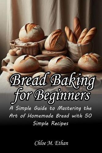 Bread Baking for Beginners: A Simple Guide to Mastering the Art of Homemade Bread with 50 Simple Recipes