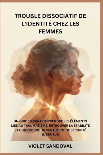 Trouble Dissociatif de l'Identité Chez Les Femmes: Un Guide Pour Comprendre Les Éléments Liés Au Traumatisme, Retrouver La Stabilité Et Construire Un Sentiment de Sécurité Intérieur