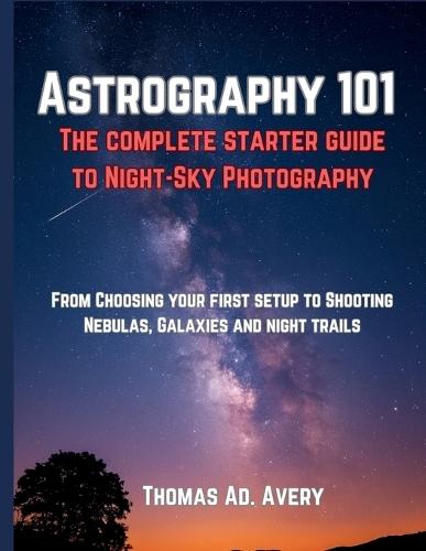 Astrography 101: The Complete Starter Guide to Night-Sky Photography: ""From Choosing Your First Setup to Shooting Nebulas, Galaxies, and Star Trails""