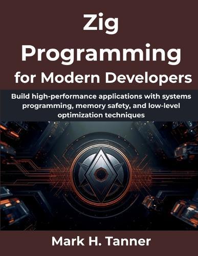 Zig Programming for Modern Developers: Build high-performance applications with systems programming, memory safety, and low-level optimization techniques