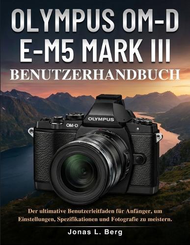 Olympus Om-D E-M5 Mark III Benutzerhandbuch: Der ultimative Benutzerleitfaden für Anfänger, um Einstellungen, Spezifikationen und Fotografie zu meistern.