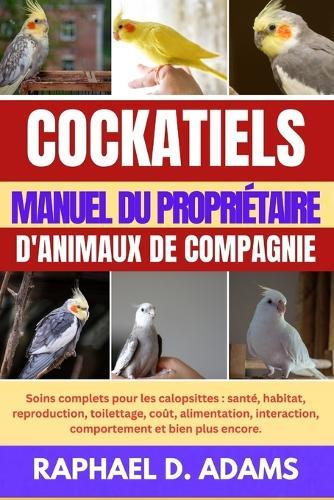 Cockatiels Manuel Du Propriétaire d'Animaux de Compagnie: Soins complets pour les calopsittes: santé, habitat, reproduction, toilettage, coût, alimentation, interaction, comportement et bien plus encore.