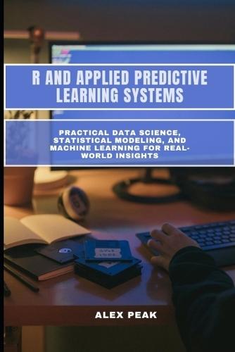 R and Applied Predictive Learning Systems: Practical Data Science, Statistical Modeling, and Machine Learning for Real-World Insights