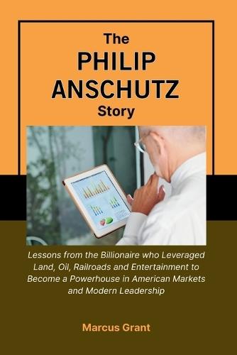 The Philip Anschutz Story: Lessons from the Billionaire who Leveraged Land, Oil, Railroads and Entertainment to Become a Powerhouse in American Markets and Modern Leadership