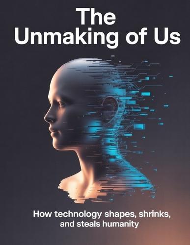 The Unmaking of Us: How Technology Shapes, Shrinks, and Steals Humanity