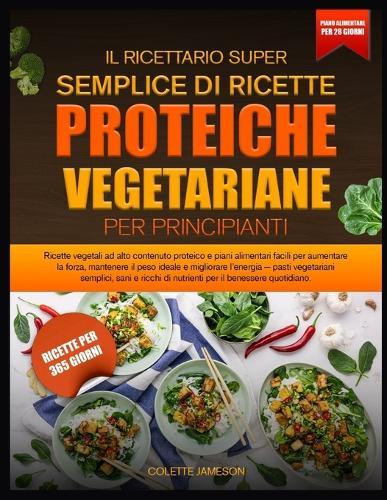 Il Ricettario Super Semplice Di Ricette Proteiche Vegetariane Per Principianti: Ricette vegetali ad alto contenuto proteico e piani alimentari facili per aumentare la forza, mantenere il peso ideale e migliorare l'energia