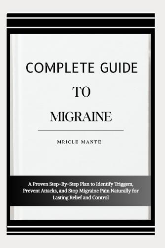 Complete Guide to Migraine: A Proven Step-By-Step Plan to Identify Triggers, Prevent Attacks, and Stop Migraine Pain Naturally for Lasting Relief and Control