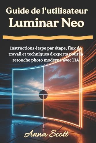 Guide de l'utilisateur Luminar Neo: Instructions étape par étape, flux de travail et techniques d'experts pour la retouche photo moderne avec l'IA