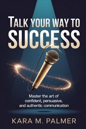 Talk Your Way to Success: Master the Art of Confident, Persuasive, and Authentic Communication