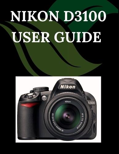 Nikon D3100 User Guide: A Step-by-Step Manual for Beginners and Seniors Covering Essential Camera Features, Creative Techniques, Tips, Tricks and Effortless Videography Skills