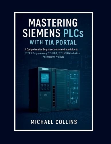 Mastering Siemens PLCs with TIA Portal: A Comprehensive Beginner-to-Intermediate Guide to STEP 7 Programming, S7-1200/S7-1500 & Industrial Automation Projects