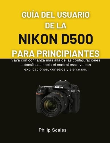 Guía del Usuario de la Nikon D500 Para Principiantes: Vaya con confianza más allá de las configuraciones automáticas hacia el control creativo con explicaciones, consejos y ejercicios.