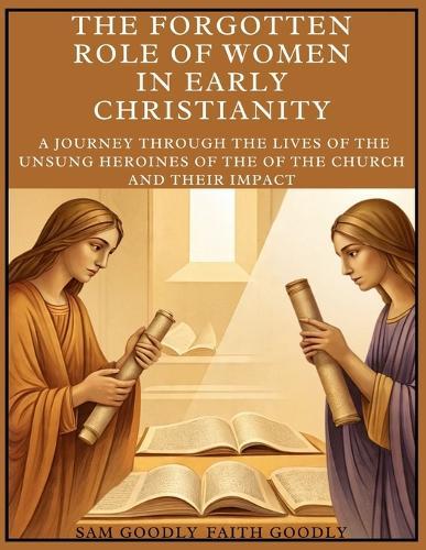 The Forgotten Role of Women in Early Christianity: A Journey Through The Lives of the Unsung Heroines of the of The Church and Their Impact