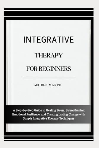 Integrative Therapy for Beginners: A Step-by-Step Guide to Healing Stress, Strengthening Emotional Resilience, and Creating Lasting Change with Simple Integrative Therapy Techniques