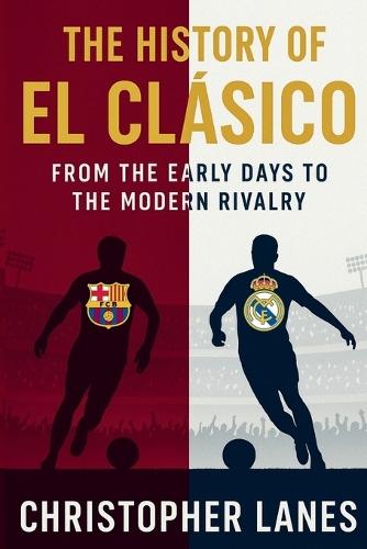 El Clásico: The Eternal Rivalry: The History, Politics, Legends, and Legacy of Football's Greatest Derby