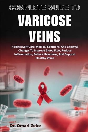 Complete Guide to Varicose Veins: Holistic Self-Care, Medical Solutions, And Lifestyle Changes To Improve Blood Flow, Reduce Inflammation, Relieve Heaviness, And Support Healthy Veins