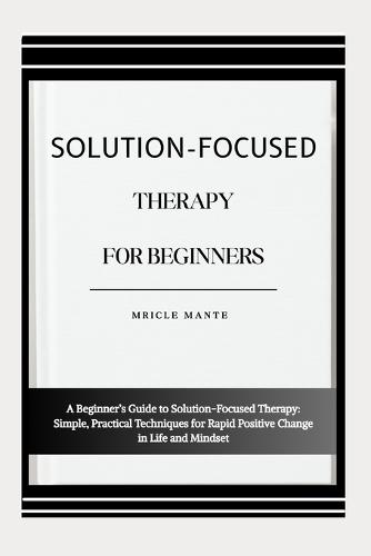 Solution-Focused Therapy for Beginners: A Beginner's Guide to Solution-Focused Therapy: Simple, Practical Techniques for Rapid Positive Change in Life and Mindset