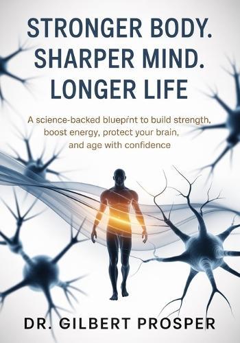 Stronger Body. Sharper Mind. Longer Life: A Science-Backed Blueprint to Build Strength, Boost Energy, Protect Your Brain, and Age with Confidence
