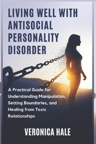 Living Well with Antisocial Personality Disorder: A Practical Guide for Understanding Manipulation, Setting Boundaries, and Healing from Toxic Relationships