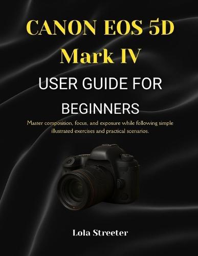 CANON EOS 5D Mark IV USER GUIDE FOR BEGINNERS: Master composition, focus, and exposure while following simple illustrated exercises and practical scenarios.