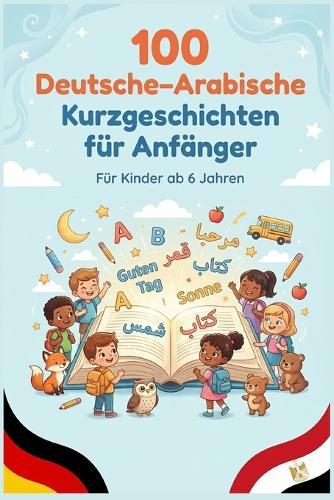 100 Deutsche-Arabische Kurzgeschichten für Anfänger: Einfache zweisprachige Geschichten zum Lesenlernen, Wortschatzaufbau und Deutsch-Arabisch Verstehen für Kinder und Anfänger