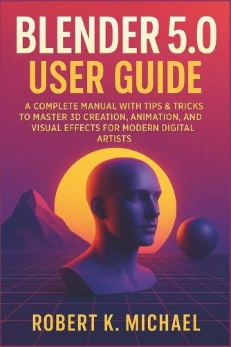 Blender 5.0 User Guide: A Complete Manual with Tips & Tricks to Master 3D Creation, Animation, Rendering, and Visual Effects for Modern Digital Artists