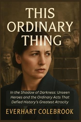 This Ordinary Thing: In the Shadow of Darkness: Unseen Heroes and the Ordinary Acts That Defied History's Greatest Atrocity