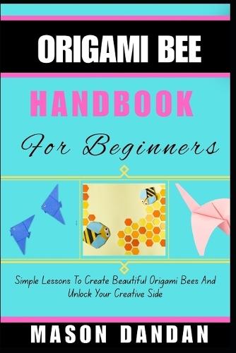 Origami Bee Handbook for Beginner: Simple Lessons To Create Beautiful Origami Bees And Unlock Your Creative Side
