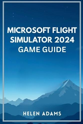 Microsoft Flight Simulator 2024 Game Guide: A complete journey through real world aviation mastery across every mission type