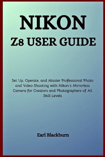 Nikon Z8 User Guide: Set Up, Operate, and Master Professional Photo and Video Shooting with Nikon's Mirrorless Camera for Creators and Photographers of All Skill Levels