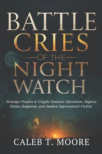 Battle Cries of the Night Watch: Strategic Prayers to Cripple Demonic Operations, Enforce Divine Judgment, and Awaken Supernatural Victory