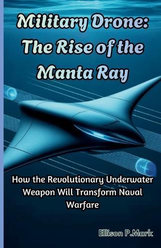 Military Drone: The Rise of the Manta Ray: How the Revolutionary Underwater Weapon Will Transform Naval Warfare
