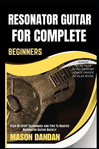Resonator Guitar for Complete Beginner: Step-By-Step Techniques And Tips To Master Resonator Guitar Quickly
