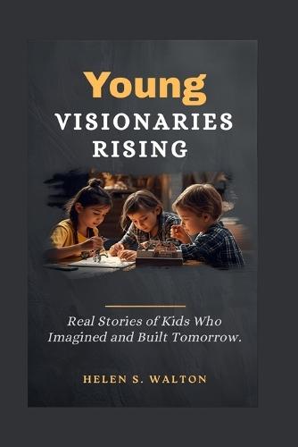 Young Visionaries Rising: Real Stories of Kids Who Imagined and Built Tomorrow
