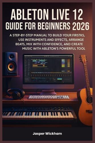 Ableton Live 12 Guide for Beginners 2026: A Step-by-Step Manual to Build Your First Tracks, Use Instruments and Effects, Arrange Beats, Mix with Confidence, and Create Music with Ableton's Powerful To