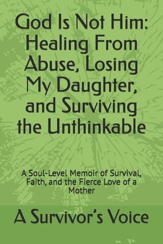 God Is Not Him: Healing From Abuse, Losing My Daughter, and Surviving the Unthinkable: A Soul-Level Memoir of Survival, Faith, and the Fierce Love of a Mother