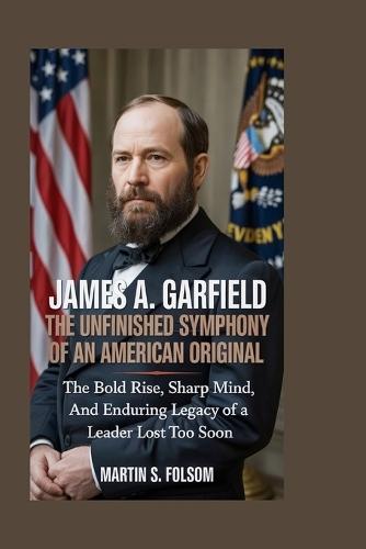 James A. Garfield: The Unfinished Symphony of an American Original: The Bold Rise, Sharp Mind, and Enduring Legacy of a Leader Lost Too Soon