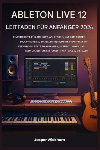 Ableton Live 12 Leitfaden Für Anfänger 2026: Eine Schritt-für-Schritt-Anleitung zum Erstellen deiner ersten Tracks, zum Einsatz von Instrumenten, zum Arrangieren von Beats und zum sicheren Mischen