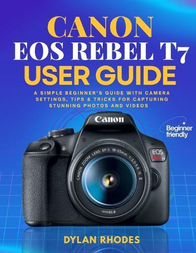 Canon EOS Rebel T7 User Guide: A Simple Beginner's Guide with Camera Settings, Tips & Tricks for Capturing Stunning Photos and Videos