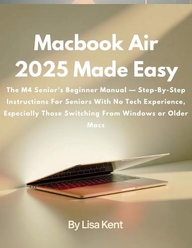 Macbook Air 2025 Made Easy: The M4 Senior's Beginner Manual - Step-By-Step Instructions For Seniors With No Tech Experience, Especially Those Switching From Windows or Older Macs