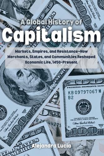 A Global History of Capitalism: Markets, Empires, and Resistance-How Merchants, States, and Communities Reshaped Economic Life, 1450-Present