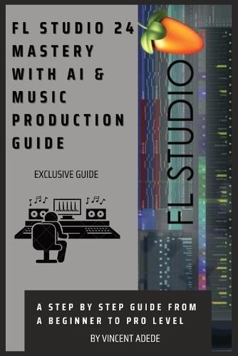 FL Studio 24 Mastery with AI & Music Production Guide: A Step By Step Guide From A Beginner To Pro Level
