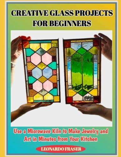 Creative Glass Projects for Beginners: Use a Microwave Kiln to Make Jewelry and Art in Minutes from Your Kitchen