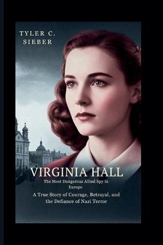 Virginia Hall: The Most Dangerous Allied Spy in Europe: A True Story of Courage, Betrayal, and the Defiance of Nazi Terror