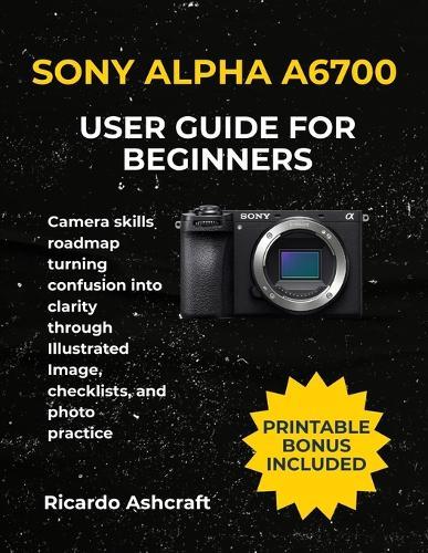 Sony Alpha A6700 User Guide for Beginners: Camera skills roadmap turning confusion into clarity through Illustrated Image, checklists, and photo practice