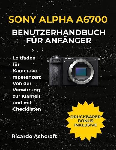Sony Alpha A6700 Benutzerhandbuch Für Anfänger: Leitfaden für Kamerakompetenzen: Von der Verwirrung zur Klarheit und mit Checklisten