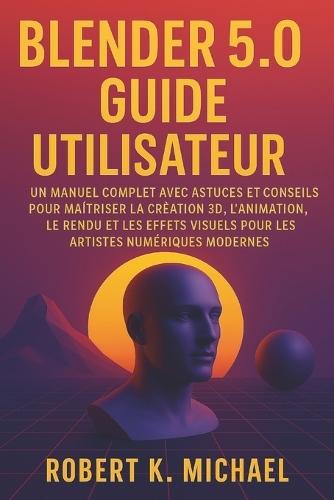 Blender 5.0 Guide utilisateur: Un manuel complet avec astuces et conseils pour maîtriser la création 3D, l'animation, le rendu et les effets visuels pour les artistes numériques modernes